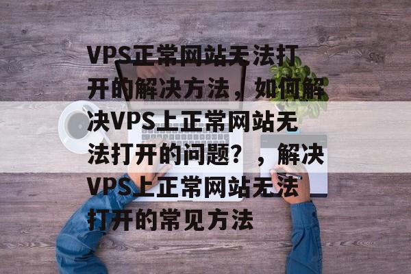 VPS正常网站无法打开的解决方法，如何解决VPS上正常网站无法打开的问题？，解决VPS上正常网站无法打开的常见方法