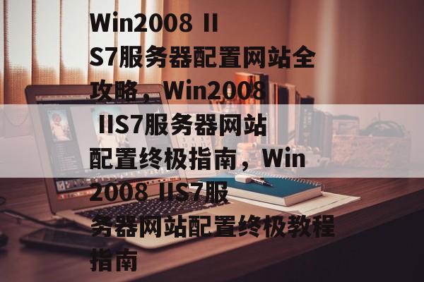 Win2008 IIS7服务器配置网站全攻略，Win2008 IIS7服务器网站配置终极指南，Win2008 IIS7服务器网站配置终极教程指南