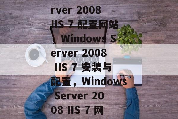 Windows Server 2008 IIS 7 配置网站，Windows Server 2008 IIS 7 安装与配置，Windows Server 2008 IIS 7 网站配置与安装