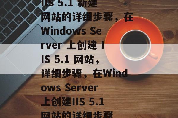 IIS 5.1 新建网站的详细步骤，在 Windows Server 上创建 IIS 5.1 网站，详细步骤，在Windows Server上创建IIS 5.1网站的详细步骤