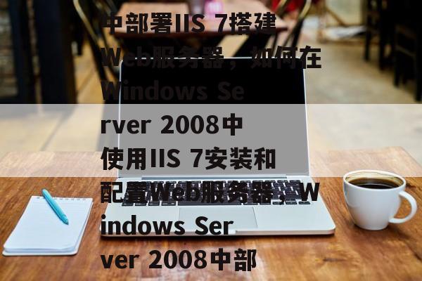 在Windows Server 2008中部署IIS 7搭建Web服务器，如何在Windows Server 2008中使用IIS 7安装和配置Web服务器，Windows Server 2008中部署IIS 7，详细步骤与配置