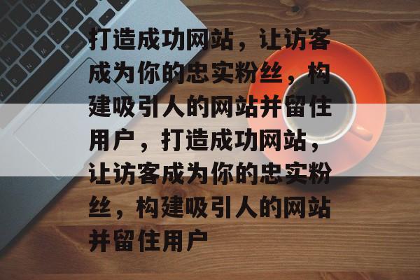 打造成功网站，让访客成为你的忠实粉丝，构建吸引人的网站并留住用户，打造成功网站，让访客成为你的忠实粉丝，构建吸引人的网站并留住用户