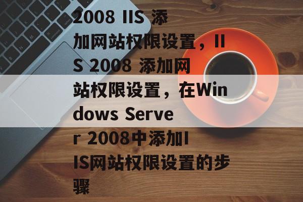 2008 IIS 添加网站权限设置，IIS 2008 添加网站权限设置，在Windows Server 2008中添加IIS网站权限设置的步骤