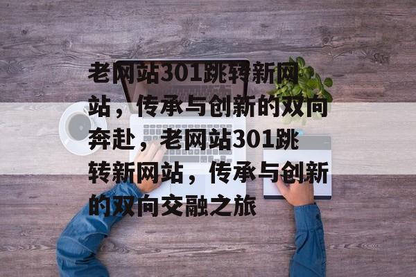 老网站301跳转新网站，传承与创新的双向奔赴，老网站301跳转新网站，传承与创新的双向交融之旅