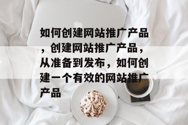 如何创建网站推广产品，创建网站推广产品，从准备到发布，如何创建一个有效的网站推广产品