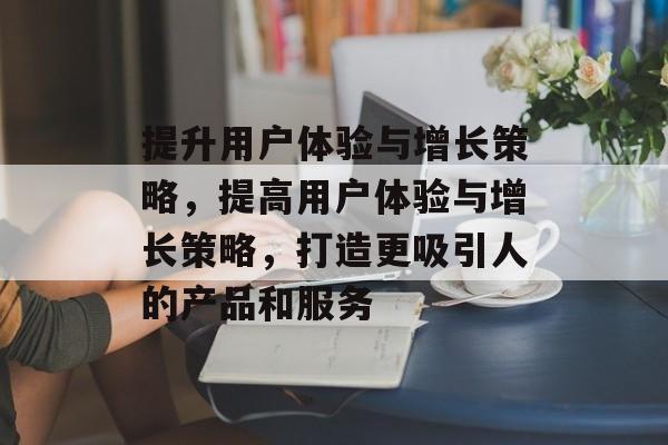 提升用户体验与增长策略，提高用户体验与增长策略，打造更吸引人的产品和服务
