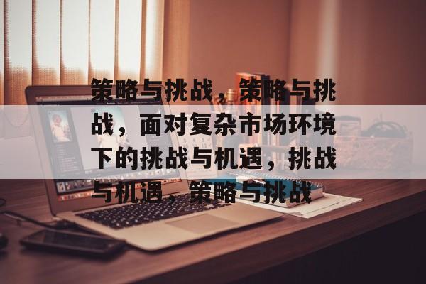 策略与挑战，策略与挑战，面对复杂市场环境下的挑战与机遇，挑战与机遇，策略与挑战