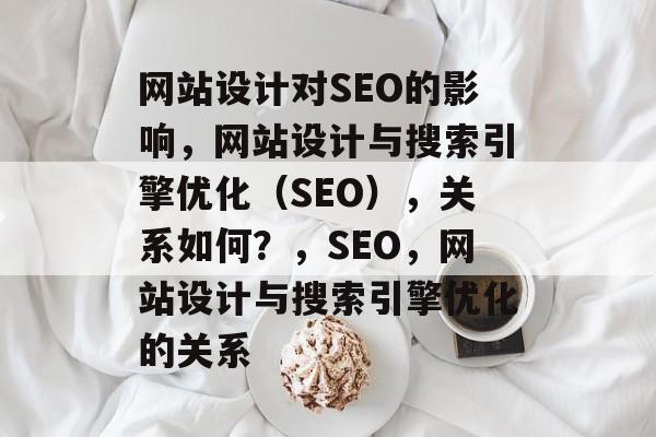 网站设计对SEO的影响，网站设计与搜索引擎优化（SEO），关系如何？，SEO，网站设计与搜索引擎优化的关系