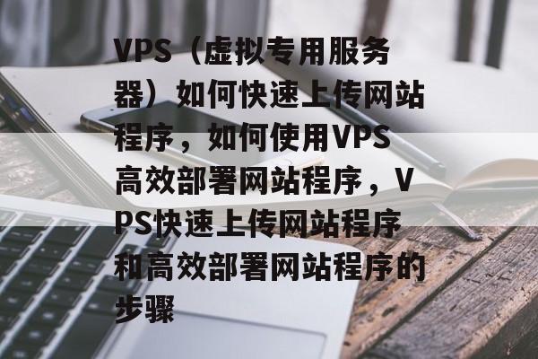 VPS（虚拟专用服务器）如何快速上传网站程序，如何使用VPS高效部署网站程序，VPS快速上传网站程序和高效部署网站程序的步骤