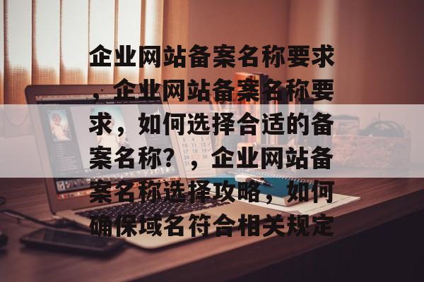 企业网站备案名称要求，企业网站备案名称要求，如何选择合适的备案名称？，企业网站备案名称选择攻略，如何确保域名符合相关规定