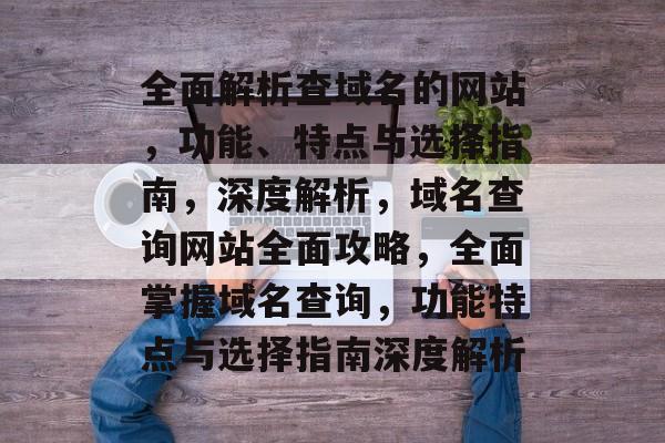 全面解析查域名的网站，功能、特点与选择指南，深度解析，域名查询网站全面攻略，全面掌握域名查询，功能特点与选择指南深度解析