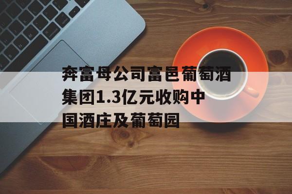 奔富母公司富邑葡萄酒集团1.3亿元收购中国酒庄及葡萄园
