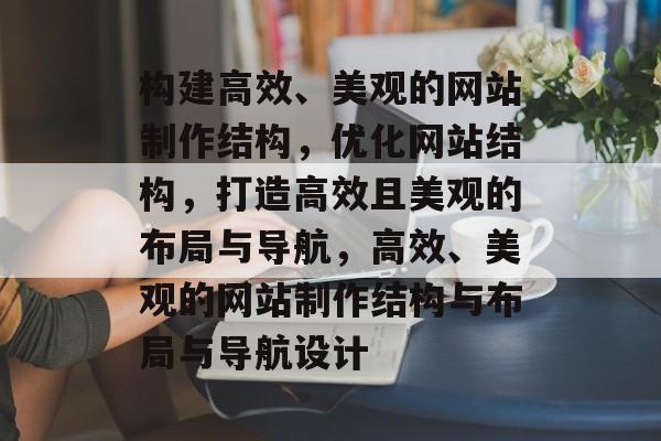 构建高效、美观的网站制作结构，优化网站结构，打造高效且美观的布局与导航，高效、美观的网站制作结构与布局与导航设计