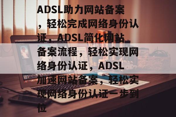 ADSL助力网站备案，轻松完成网络身份认证，ADSL简化网站备案流程，轻松实现网络身份认证，ADSL加速网站备案，轻松实现网络身份认证一步到位