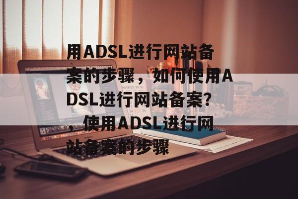 用ADSL进行网站备案的步骤，如何使用ADSL进行网站备案？，使用ADSL进行网站备案的步骤
