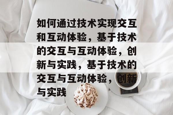 如何通过技术实现交互和互动体验，基于技术的交互与互动体验，创新与实践，基于技术的交互与互动体验，创新与实践