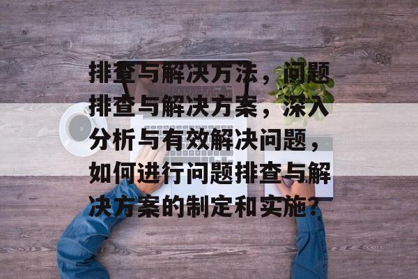 排查与解决方法，问题排查与解决方案，深入分析与有效解决问题，如何进行问题排查与解决方案的制定和实施？