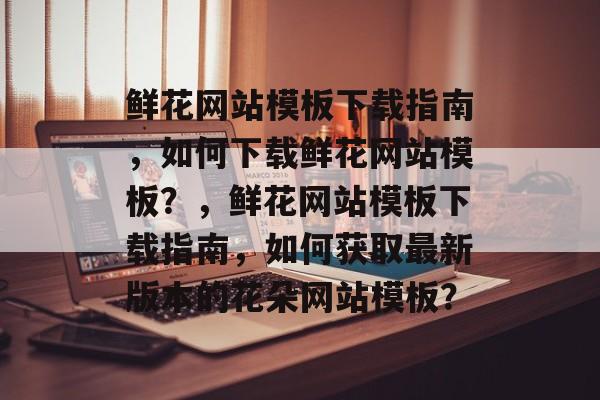 鲜花网站模板下载指南，如何下载鲜花网站模板？，鲜花网站模板下载指南，如何获取最新版本的花朵网站模板？