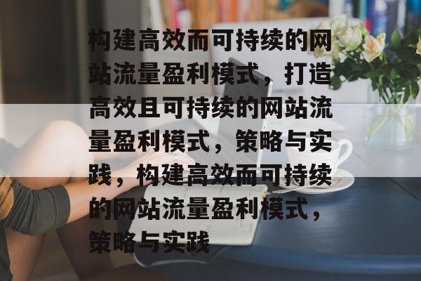构建高效而可持续的网站流量盈利模式，打造高效且可持续的网站流量盈利模式，策略与实践，构建高效而可持续的网站流量盈利模式，策略与实践