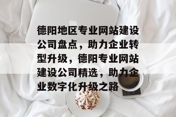德阳地区专业网站建设公司盘点，助力企业转型升级，德阳专业网站建设公司精选，助力企业数字化升级之路