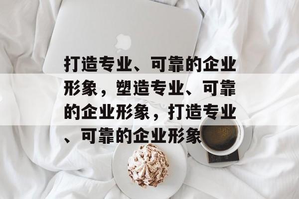 打造专业、可靠的企业形象，塑造专业、可靠的企业形象，打造专业、可靠的企业形象