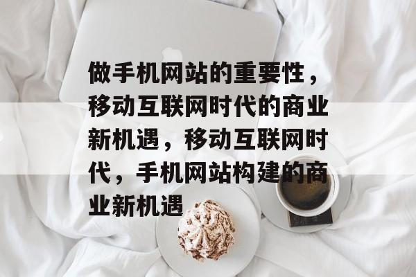 做手机网站的重要性，移动互联网时代的商业新机遇，移动互联网时代，手机网站构建的商业新机遇