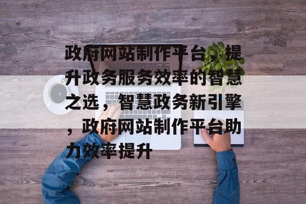 政府网站制作平台，提升政务服务效率的智慧之选，智慧政务新引擎，政府网站制作平台助力效率提升