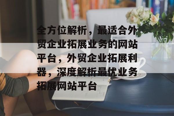 全方位解析，最适合外贸企业拓展业务的网站平台，外贸企业拓展利器，深度解析最优业务拓展网站平台