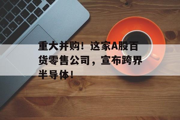 重大并购！这家A股百货零售公司，宣布跨界半导体！