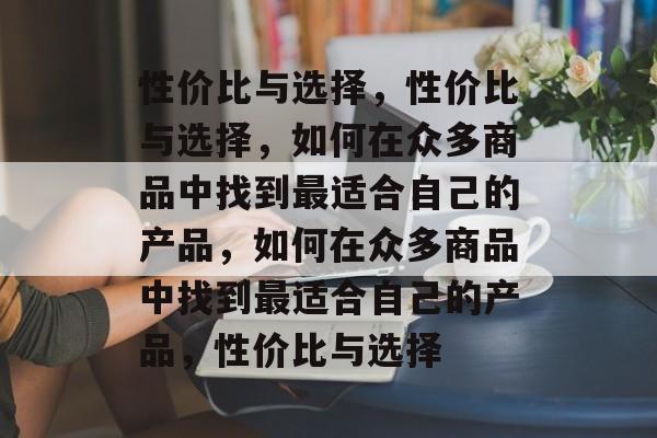 性价比与选择，性价比与选择，如何在众多商品中找到最适合自己的产品，如何在众多商品中找到最适合自己的产品，性价比与选择