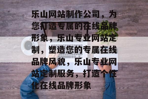 乐山网站制作公司，为您打造专属的在线品牌形象，乐山专业网站定制，塑造您的专属在线品牌风貌，乐山专业网站定制服务，打造个性化在线品牌形象