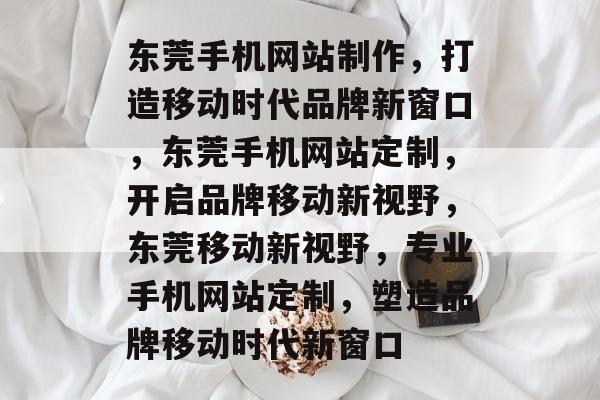 东莞手机网站制作，打造移动时代品牌新窗口，东莞手机网站定制，开启品牌移动新视野，东莞移动新视野，专业手机网站定制，塑造品牌移动时代新窗口