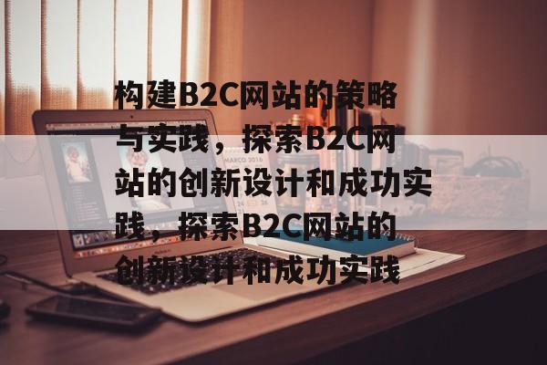 构建B2C网站的策略与实践，探索B2C网站的创新设计和成功实践，探索B2C网站的创新设计和成功实践