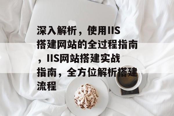 深入解析,使用IIS搭建网站的全过程指南,IIS网站搭建实战指南,全方位解析搭建流程 深入解析,使用IIS搭建网站的全过程指南,IIS网站搭建实战指南,全方位解析搭建流程