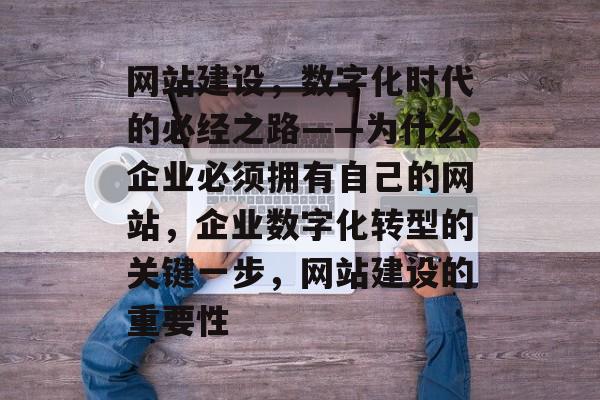 网站建设，数字化时代的必经之路——为什么企业必须拥有自己的网站，企业数字化转型的关键一步，网站建设的重要性