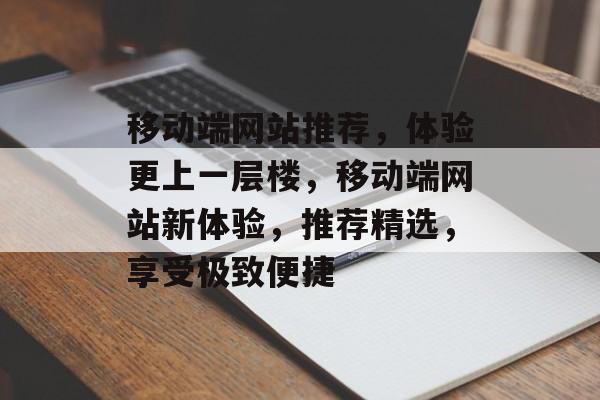 移动端网站推荐，体验更上一层楼，移动端网站新体验，推荐精选，享受极致便捷
