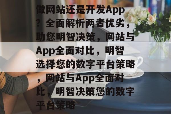 做网站还是开发App？全面解析两者优劣，助您明智决策，网站与App全面对比，明智选择您的数字平台策略，网站与App全面对比，明智决策您的数字平台策略