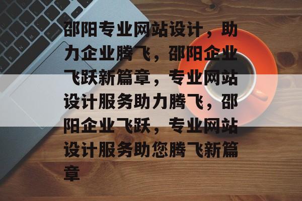 邵阳专业网站设计，助力企业腾飞，邵阳企业飞跃新篇章，专业网站设计服务助力腾飞，邵阳企业飞跃，专业网站设计服务助您腾飞新篇章