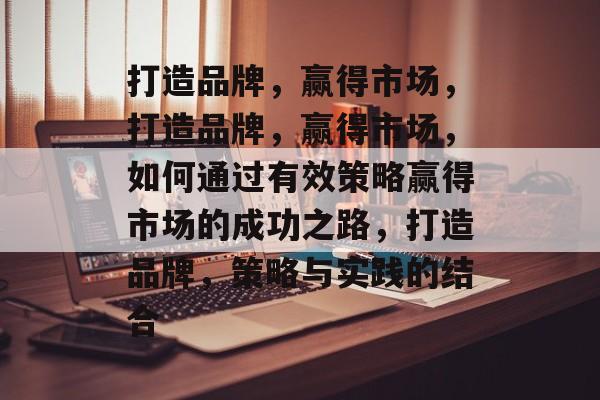 打造品牌，赢得市场，打造品牌，赢得市场，如何通过有效策略赢得市场的成功之路，打造品牌，策略与实践的结合