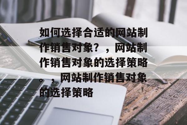 如何选择合适的网站制作销售对象？，网站制作销售对象的选择策略。，网站制作销售对象的选择策略