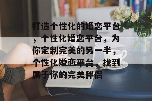 打造个性化的婚恋平台，个性化婚恋平台，为你定制完美的另一半，个性化婚恋平台，找到属于你的完美伴侣