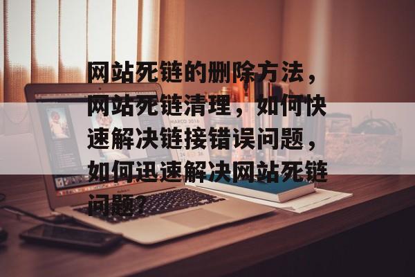 网站死链的删除方法，网站死链清理，如何快速解决链接错误问题，如何迅速解决网站死链问题？