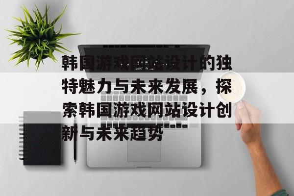 韩国游戏网站设计的独特魅力与未来发展，探索韩国游戏网站设计创新与未来趋势