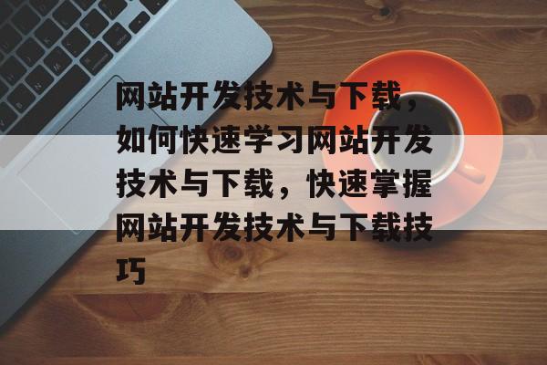 网站开发技术与下载，如何快速学习网站开发技术与下载，快速掌握网站开发技术与下载技巧