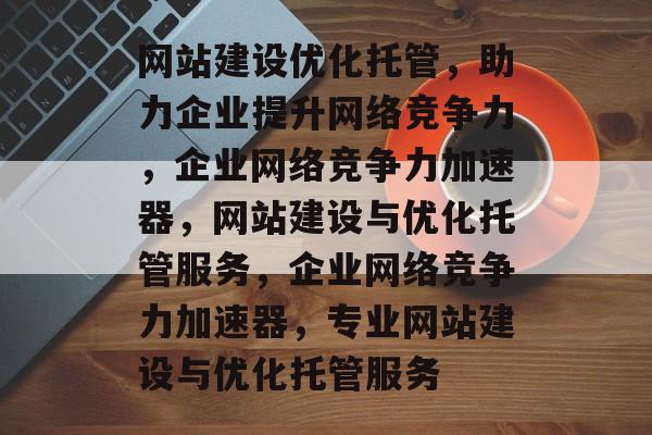 网站建设优化托管，助力企业提升网络竞争力，企业网络竞争力加速器，网站建设与优化托管服务，企业网络竞争力加速器，专业网站建设与优化托管服务