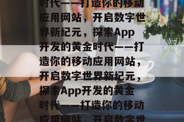 探索App开发的黄金时代——打造你的移动应用网站，开启数字世界新纪元，探索App开发的黄金时代——打造你的移动应用网站，开启数字世界新纪元，探索App开发的黄金时代——打造你的移动应用网站，开启数字世界新纪元