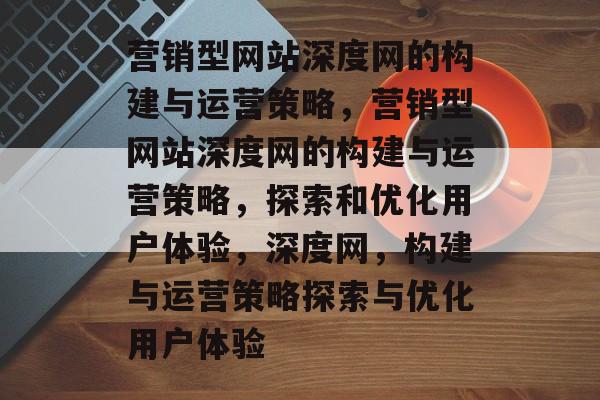 营销型网站深度网的构建与运营策略，营销型网站深度网的构建与运营策略，探索和优化用户体验，深度网，构建与运营策略探索与优化用户体验