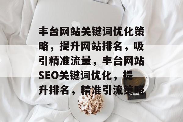 丰台网站关键词优化策略，提升网站排名，吸引精准流量，丰台网站SEO关键词优化，提升排名，精准引流策略