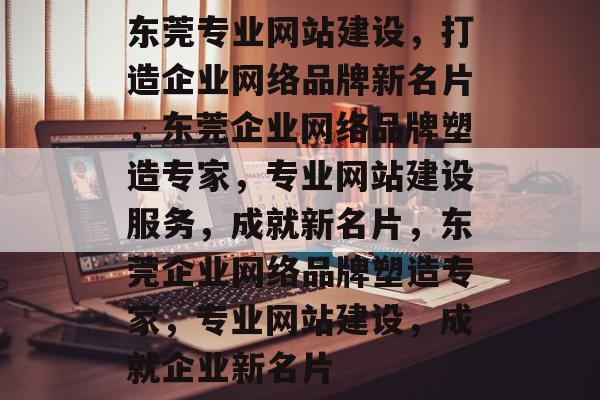 东莞专业网站建设，打造企业网络品牌新名片，东莞企业网络品牌塑造专家，专业网站建设服务，成就新名片，东莞企业网络品牌塑造专家，专业网站建设，成就企业新名片