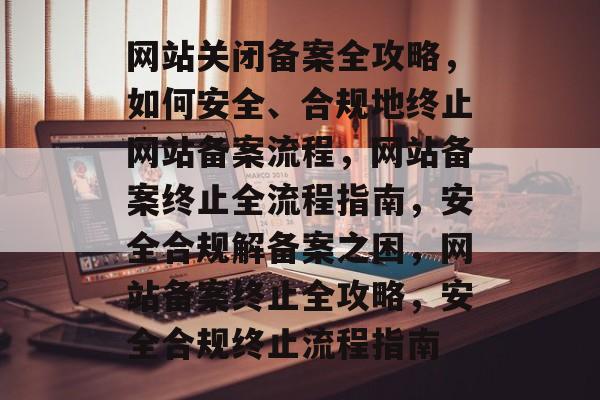 网站关闭备案全攻略，如何安全、合规地终止网站备案流程，网站备案终止全流程指南，安全合规解备案之困，网站备案终止全攻略，安全合规终止流程指南
